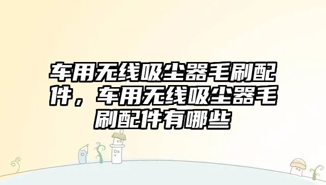車(chē)用無(wú)線(xiàn)吸塵器毛刷配件，車(chē)用無(wú)線(xiàn)吸塵器毛刷配件有哪些