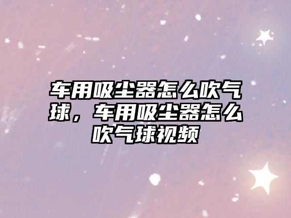 車(chē)用吸塵器怎么吹氣球，車(chē)用吸塵器怎么吹氣球視頻