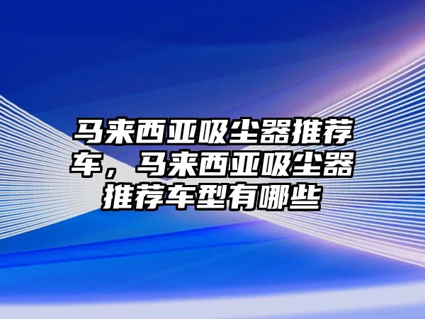 馬來(lái)西亞吸塵器推薦車(chē)，馬來(lái)西亞吸塵器推薦車(chē)型有哪些