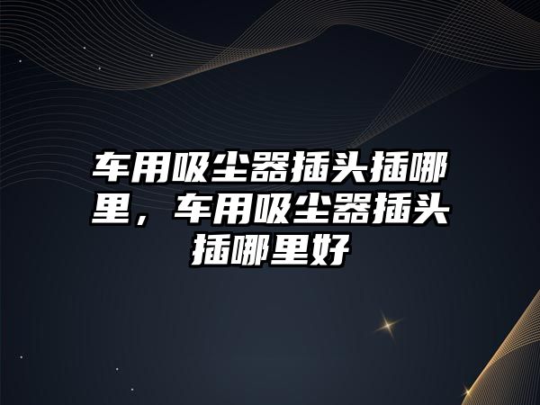 車(chē)用吸塵器插頭插哪里，車(chē)用吸塵器插頭插哪里好