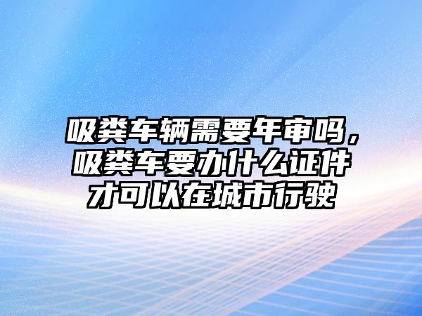 吸糞車(chē)輛需要年審嗎，吸糞車(chē)要辦什么證件才可以在城市行駛