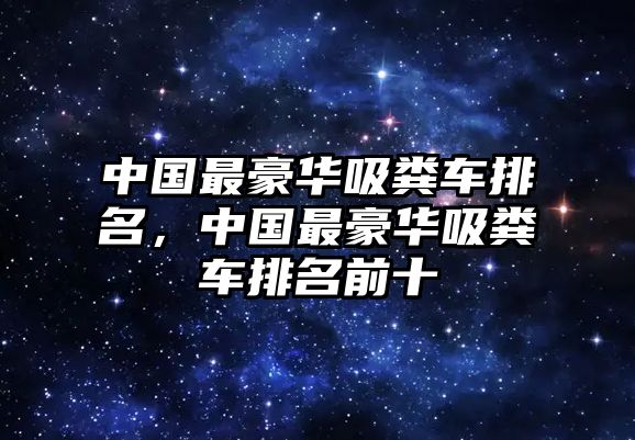 中國最豪華吸糞車(chē)排名，中國最豪華吸糞車(chē)排名前十