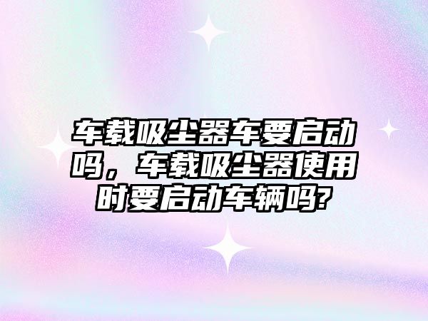 車(chē)載吸塵器車(chē)要啟動(dòng)嗎，車(chē)載吸塵器使用時(shí)要啟動(dòng)車(chē)輛嗎?
