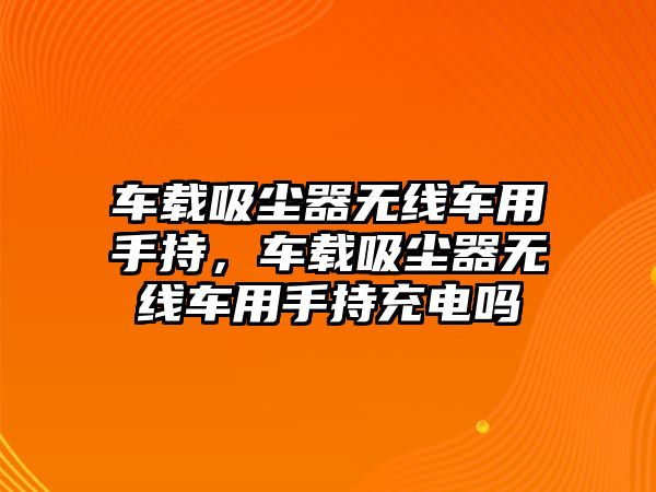 車(chē)載吸塵器無(wú)線(xiàn)車(chē)用手持，車(chē)載吸塵器無(wú)線(xiàn)車(chē)用手持充電嗎