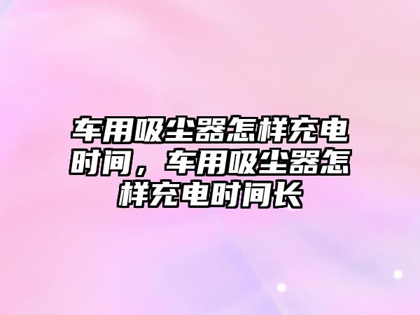 車(chē)用吸塵器怎樣充電時(shí)間，車(chē)用吸塵器怎樣充電時(shí)間長(cháng)
