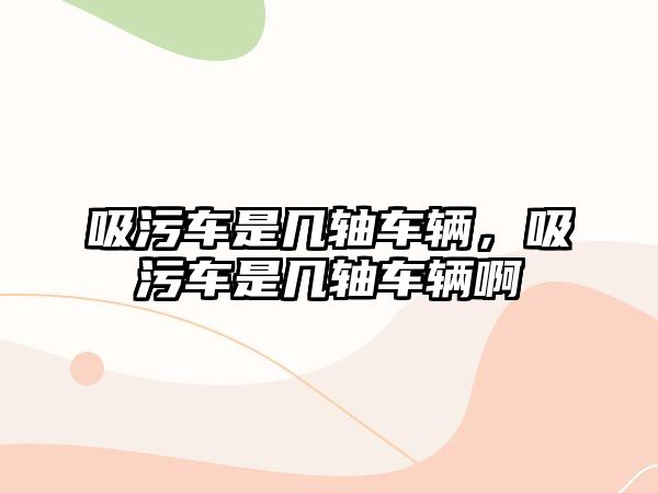 吸污車(chē)是幾軸車(chē)輛，吸污車(chē)是幾軸車(chē)輛啊