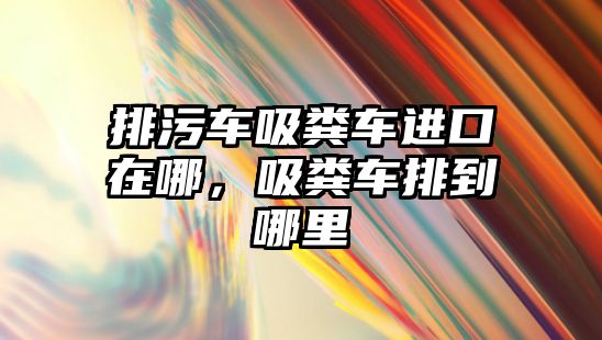 排污車(chē)吸糞車(chē)進(jìn)口在哪，吸糞車(chē)排到哪里