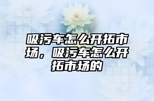 吸污車(chē)怎么開(kāi)拓市場(chǎng)，吸污車(chē)怎么開(kāi)拓市場(chǎng)的