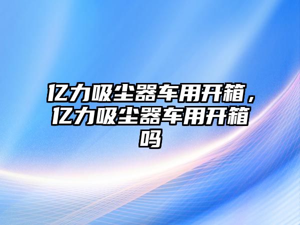 億力吸塵器車(chē)用開(kāi)箱，億力吸塵器車(chē)用開(kāi)箱嗎