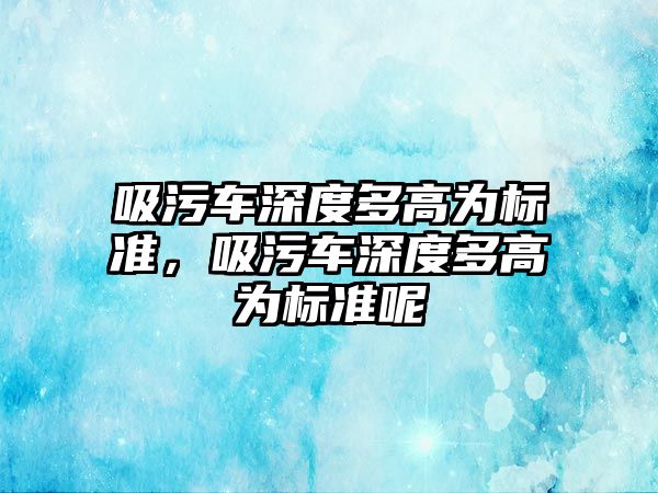 吸污車(chē)深度多高為標準，吸污車(chē)深度多高為標準呢