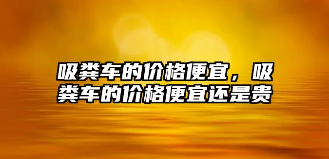吸糞車(chē)的價(jià)格便宜，吸糞車(chē)的價(jià)格便宜還是貴
