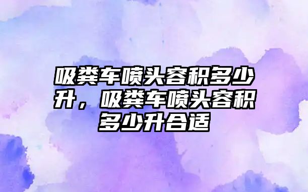 吸糞車(chē)噴頭容積多少升，吸糞車(chē)噴頭容積多少升合適