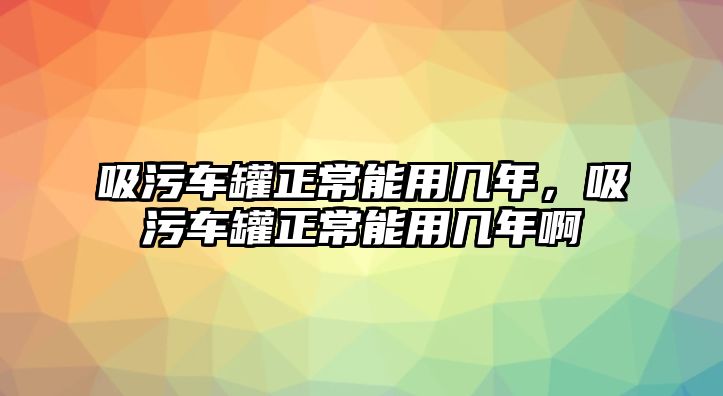 吸污車(chē)罐正常能用幾年，吸污車(chē)罐正常能用幾年啊
