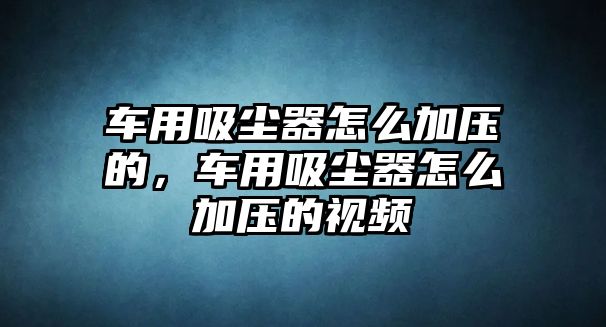 車(chē)用吸塵器怎么加壓的，車(chē)用吸塵器怎么加壓的視頻