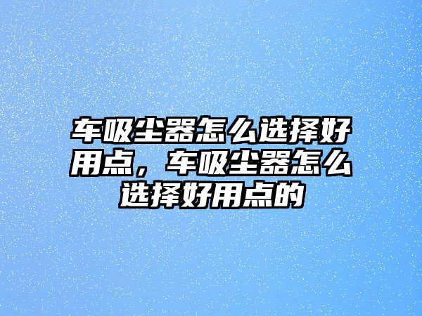 車(chē)吸塵器怎么選擇好用點(diǎn)，車(chē)吸塵器怎么選擇好用點(diǎn)的
