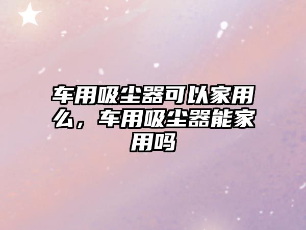 車(chē)用吸塵器可以家用么，車(chē)用吸塵器能家用嗎