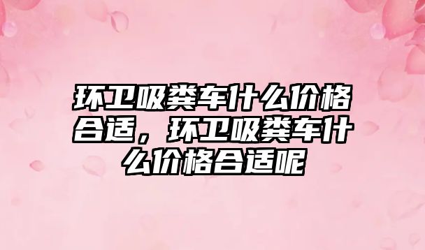 環(huán)衛吸糞車(chē)什么價(jià)格合適，環(huán)衛吸糞車(chē)什么價(jià)格合適呢