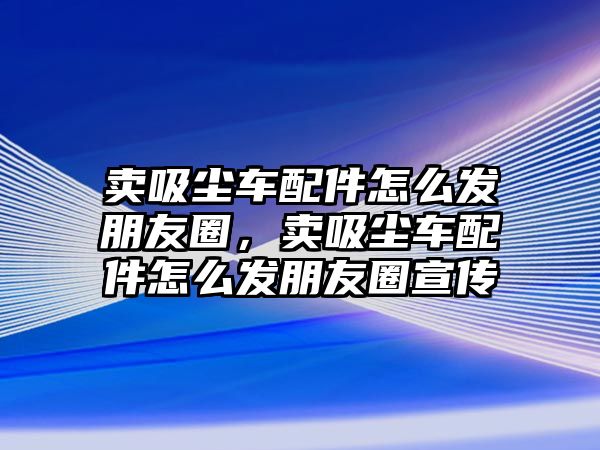 賣(mài)吸塵車(chē)配件怎么發(fā)朋友圈，賣(mài)吸塵車(chē)配件怎么發(fā)朋友圈宣傳