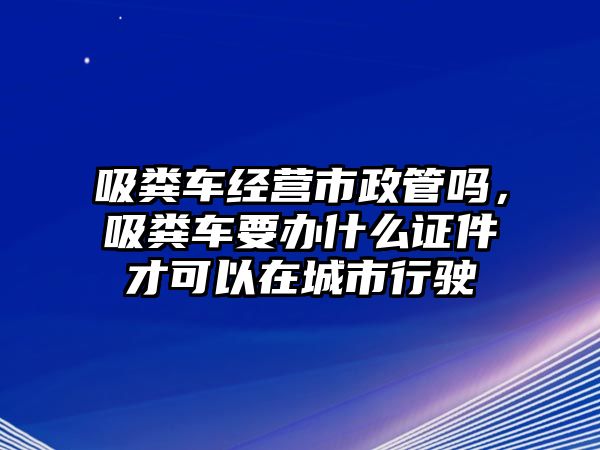 吸糞車(chē)經(jīng)營(yíng)市政管嗎，吸糞車(chē)要辦什么證件才可以在城市行駛