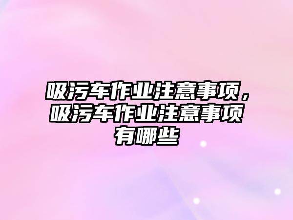 吸污車(chē)作業(yè)注意事項，吸污車(chē)作業(yè)注意事項有哪些
