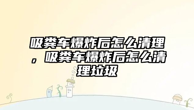 吸糞車(chē)爆炸后怎么清理，吸糞車(chē)爆炸后怎么清理垃圾