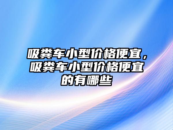 吸糞車(chē)小型價(jià)格便宜，吸糞車(chē)小型價(jià)格便宜的有哪些