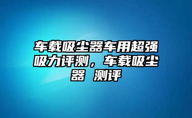 車(chē)載吸塵器車(chē)用超強吸力評測，車(chē)載吸塵器 測評