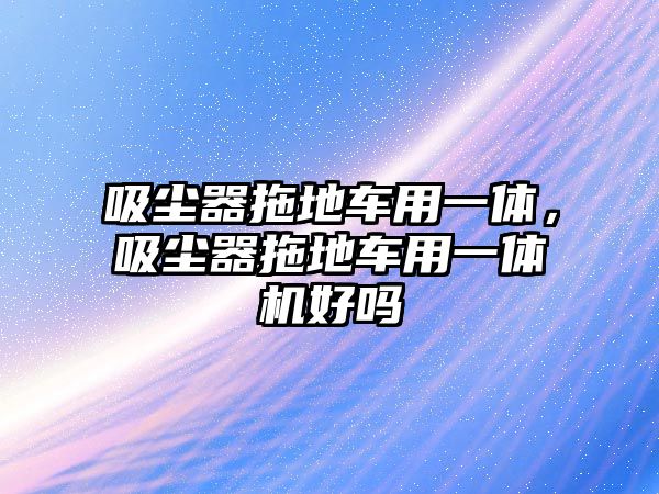 吸塵器拖地車(chē)用一體，吸塵器拖地車(chē)用一體機好嗎