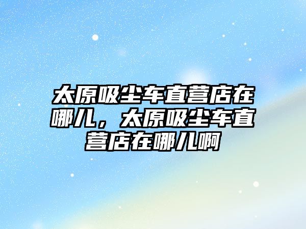 太原吸塵車(chē)直營(yíng)店在哪兒，太原吸塵車(chē)直營(yíng)店在哪兒啊
