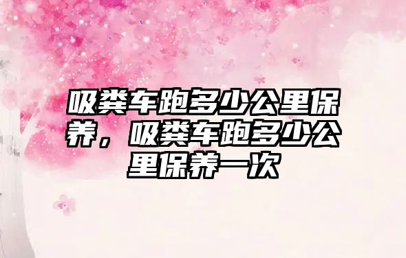 吸糞車(chē)跑多少公里保養，吸糞車(chē)跑多少公里保養一次