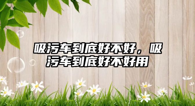 吸污車(chē)到底好不好，吸污車(chē)到底好不好用