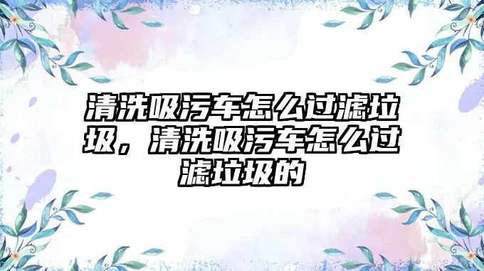 清洗吸污車(chē)怎么過(guò)濾垃圾，清洗吸污車(chē)怎么過(guò)濾垃圾的