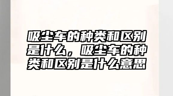 吸塵車(chē)的種類(lèi)和區別是什么，吸塵車(chē)的種類(lèi)和區別是什么意思