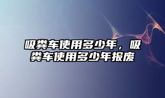 吸糞車(chē)使用多少年，吸糞車(chē)使用多少年報廢