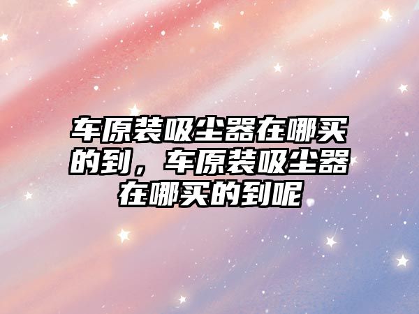 車(chē)原裝吸塵器在哪買(mǎi)的到，車(chē)原裝吸塵器在哪買(mǎi)的到呢
