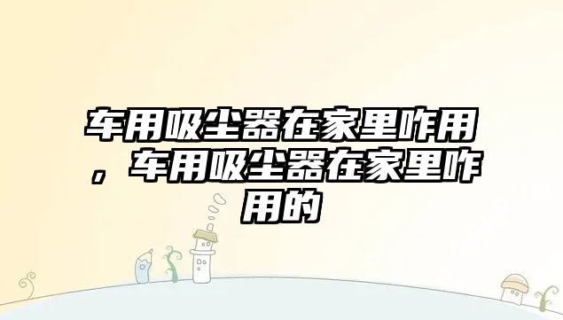 車(chē)用吸塵器在家里咋用，車(chē)用吸塵器在家里咋用的