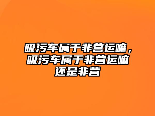 吸污車(chē)屬于非營(yíng)運嘛，吸污車(chē)屬于非營(yíng)運嘛還是非營(yíng)