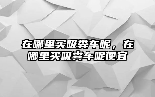 在哪里買(mǎi)吸糞車(chē)呢，在哪里買(mǎi)吸糞車(chē)呢便宜