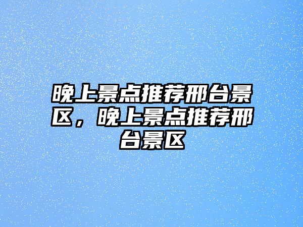 晚上景點(diǎn)推薦邢臺景區，晚上景點(diǎn)推薦邢臺景區