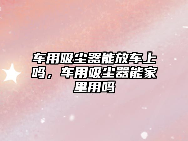 車(chē)用吸塵器能放車(chē)上嗎，車(chē)用吸塵器能家里用嗎