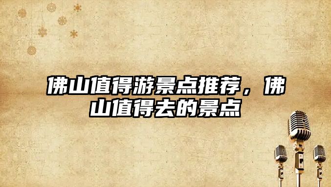 佛山值得游景點(diǎn)推薦，佛山值得去的景點(diǎn)