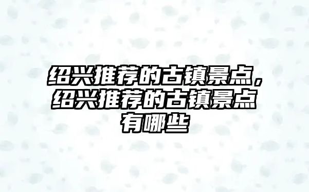 紹興推薦的古鎮景點(diǎn)，紹興推薦的古鎮景點(diǎn)有哪些