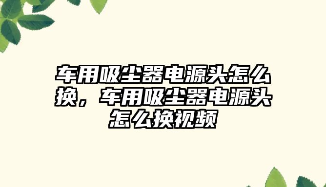 車(chē)用吸塵器電源頭怎么換，車(chē)用吸塵器電源頭怎么換視頻