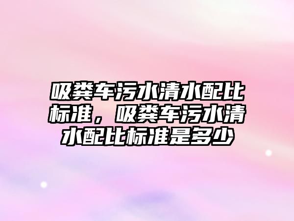 吸糞車(chē)污水清水配比標準，吸糞車(chē)污水清水配比標準是多少