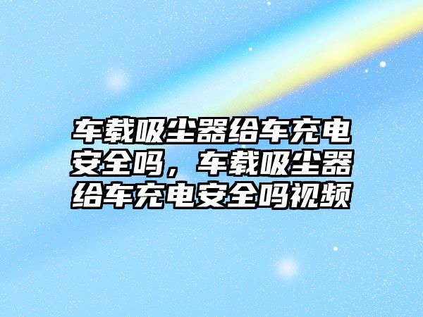 車(chē)載吸塵器給車(chē)充電安全嗎，車(chē)載吸塵器給車(chē)充電安全嗎視頻