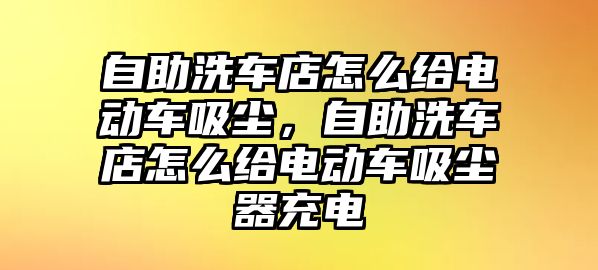 自助洗車(chē)店怎么給電動(dòng)車(chē)吸塵，自助洗車(chē)店怎么給電動(dòng)車(chē)吸塵器充電