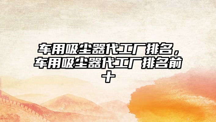 車(chē)用吸塵器代工廠(chǎng)排名，車(chē)用吸塵器代工廠(chǎng)排名前十