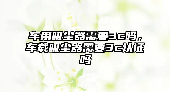 車(chē)用吸塵器需要3c嗎，車(chē)載吸塵器需要3c認證嗎