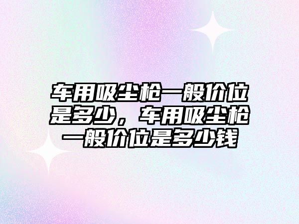 車(chē)用吸塵槍一般價(jià)位是多少，車(chē)用吸塵槍一般價(jià)位是多少錢(qián)