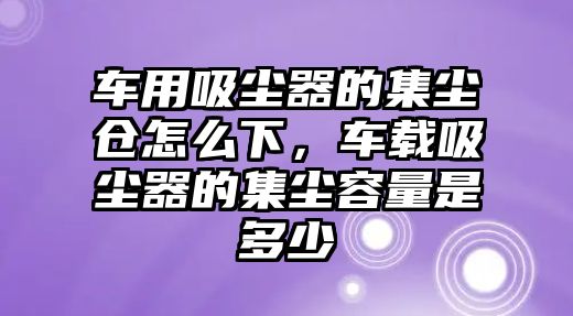 車(chē)用吸塵器的集塵倉怎么下，車(chē)載吸塵器的集塵容量是多少